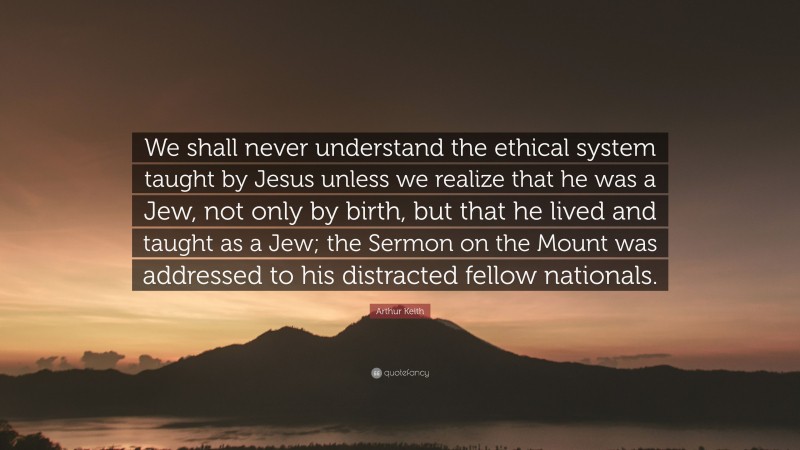Arthur Keith Quote: “We shall never understand the ethical system taught by Jesus unless we realize that he was a Jew, not only by birth, but that he lived and taught as a Jew; the Sermon on the Mount was addressed to his distracted fellow nationals.”