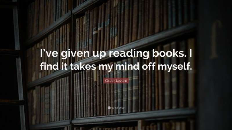 Oscar Levant Quote: “I’ve given up reading books. I find it takes my mind off myself.”