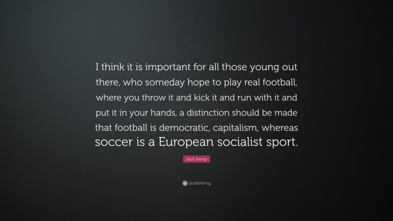 Jack Kemp Quote: “I think it is important for all those young out there, who someday hope to play real football, where you throw it and kick it and run with it and put it in your hands, a distinction should be made that football is democratic, capitalism, whereas soccer is a European socialist sport.”