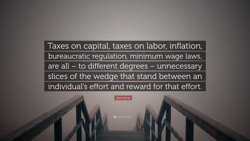 Jack Kemp Quote: “Taxes on capital, taxes on labor, inflation, bureaucratic regulation, minimum wage laws, are all – to different degrees – unnecessary slices of the wedge that stand between an individual’s effort and reward for that effort.”