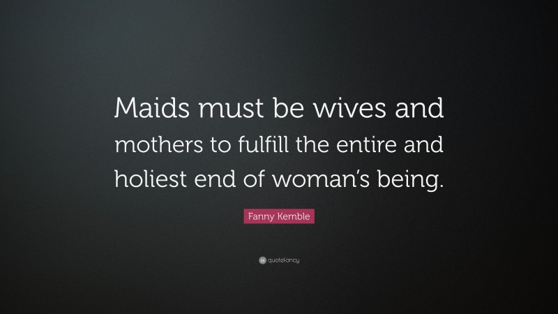Fanny Kemble Quote: “Maids must be wives and mothers to fulfill the entire and holiest end of woman’s being.”
