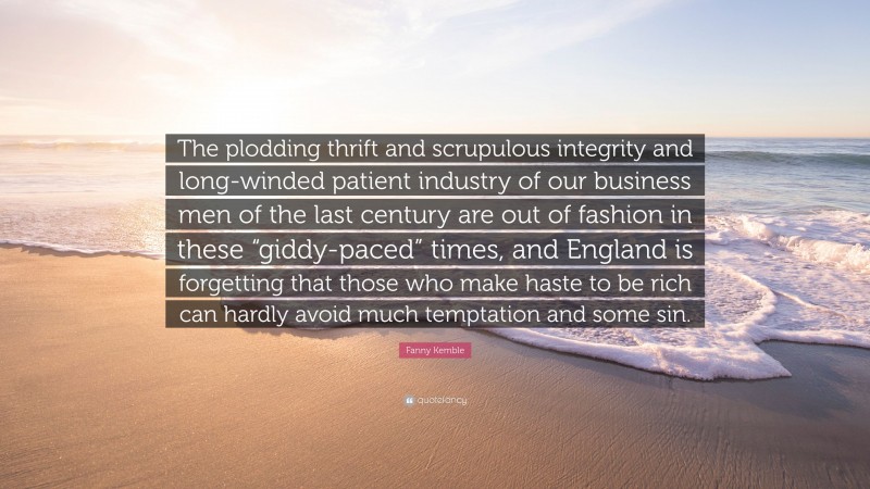Fanny Kemble Quote: “The plodding thrift and scrupulous integrity and long-winded patient industry of our business men of the last century are out of fashion in these “giddy-paced” times, and England is forgetting that those who make haste to be rich can hardly avoid much temptation and some sin.”