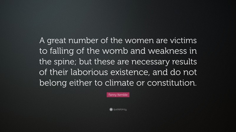 Fanny Kemble Quote: “A great number of the women are victims to falling of the womb and weakness in the spine; but these are necessary results of their laborious existence, and do not belong either to climate or constitution.”