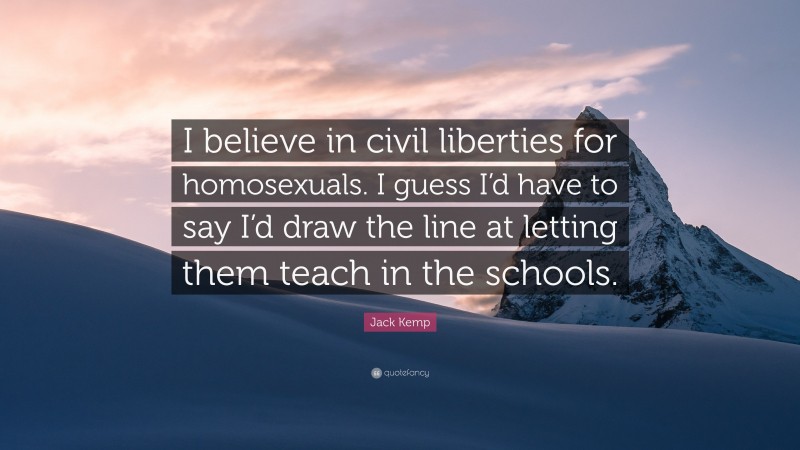 Jack Kemp Quote: “I believe in civil liberties for homosexuals. I guess I’d have to say I’d draw the line at letting them teach in the schools.”