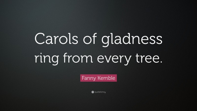 Fanny Kemble Quote: “Carols of gladness ring from every tree.”