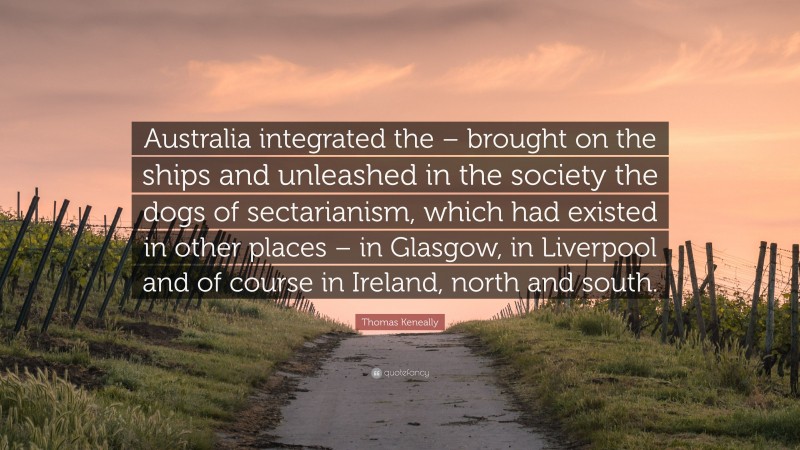 Thomas Keneally Quote: “Australia integrated the – brought on the ships and unleashed in the society the dogs of sectarianism, which had existed in other places – in Glasgow, in Liverpool and of course in Ireland, north and south.”