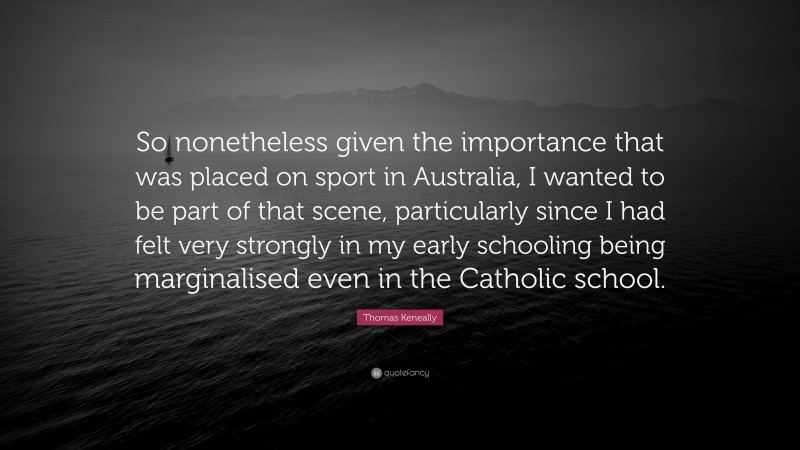 Thomas Keneally Quote: “So nonetheless given the importance that was placed on sport in Australia, I wanted to be part of that scene, particularly since I had felt very strongly in my early schooling being marginalised even in the Catholic school.”
