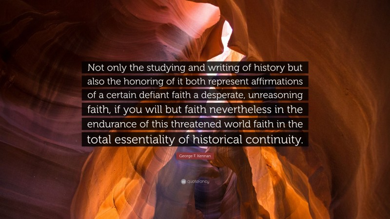 George F. Kennan Quote: “Not only the studying and writing of history but also the honoring of it both represent affirmations of a certain defiant faith a desperate, unreasoning faith, if you will but faith nevertheless in the endurance of this threatened world faith in the total essentiality of historical continuity.”