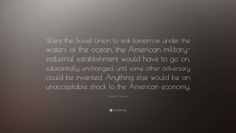 George F. Kennan Quote: “Were the Soviet Union to sink tomorrow under the waters of the ocean, the American military-industrial establishment would have to go on, substantially unchanged, until some other adversary could be invented. Anything else would be an unacceptable shock to the American economy.”