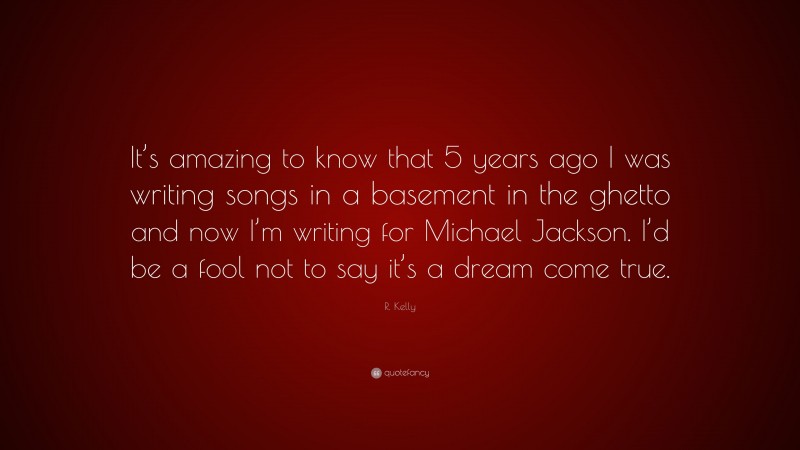 R. Kelly Quote: “It’s amazing to know that 5 years ago I was writing songs in a basement in the ghetto and now I’m writing for Michael Jackson. I’d be a fool not to say it’s a dream come true.”
