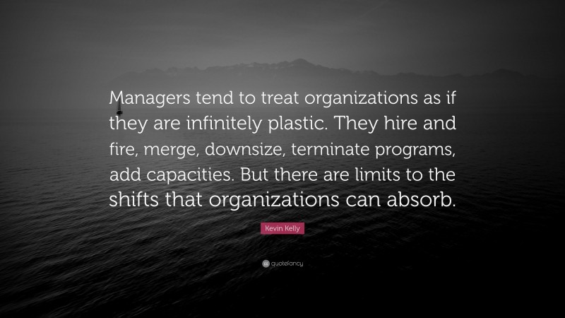 Kevin Kelly Quote: “Managers tend to treat organizations as if they are infinitely plastic. They hire and fire, merge, downsize, terminate programs, add capacities. But there are limits to the shifts that organizations can absorb.”