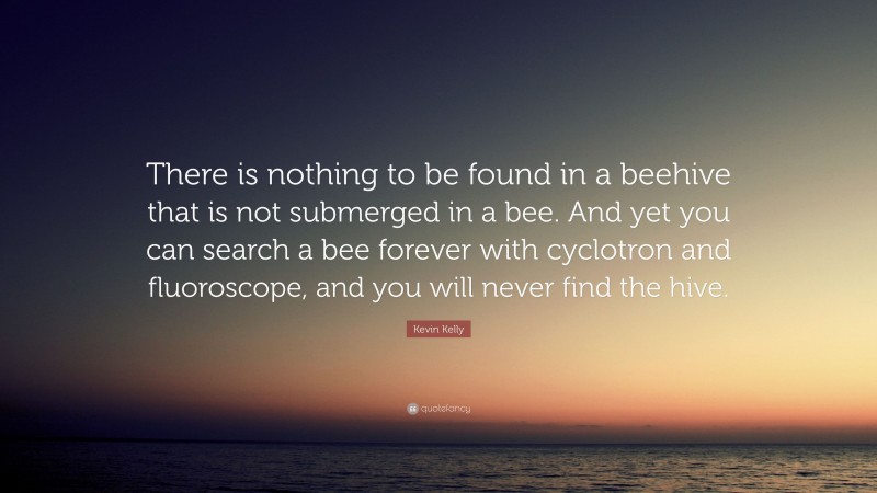 Kevin Kelly Quote: “There is nothing to be found in a beehive that is not submerged in a bee. And yet you can search a bee forever with cyclotron and fluoroscope, and you will never find the hive.”