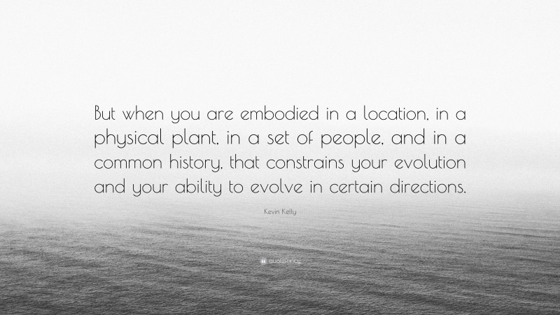 Kevin Kelly Quote: “But when you are embodied in a location, in a physical plant, in a set of people, and in a common history, that constrains your evolution and your ability to evolve in certain directions.”