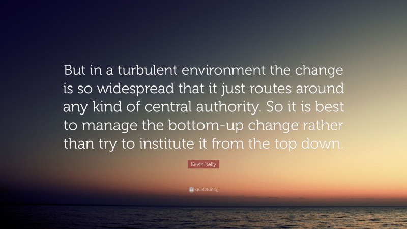 Kevin Kelly Quote: “But in a turbulent environment the change is so widespread that it just routes around any kind of central authority. So it is best to manage the bottom-up change rather than try to institute it from the top down.”