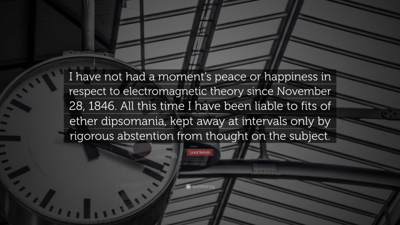 Lord Kelvin Quote: “I have not had a moment’s peace or happiness in respect to electromagnetic theory since November 28, 1846. All this time I have been liable to fits of ether dipsomania, kept away at intervals only by rigorous abstention from thought on the subject.”
