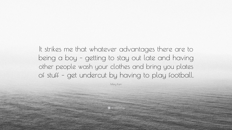 Mary Karr Quote: “It strikes me that whatever advantages there are to being a boy – getting to stay out late and having other people wash your clothes and bring you plates of stuff – get undercut by having to play football.”