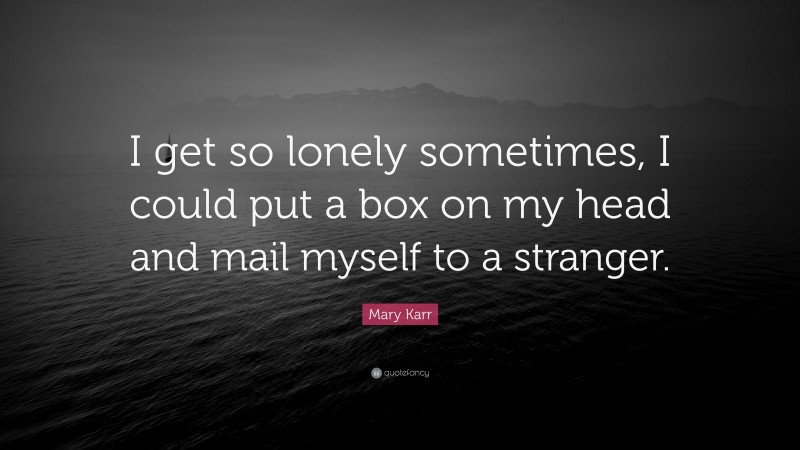 Mary Karr Quote: “I get so lonely sometimes, I could put a box on my head and mail myself to a stranger.”