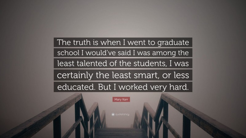 Mary Karr Quote: “The truth is when I went to graduate school I would’ve said I was among the least talented of the students, I was certainly the least smart, or less educated. But I worked very hard.”
