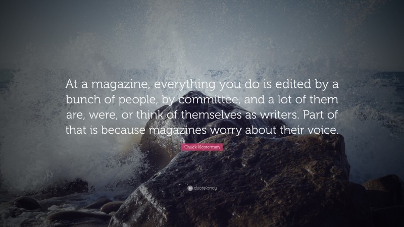 Chuck Klosterman Quote: “At a magazine, everything you do is edited by a bunch of people, by committee, and a lot of them are, were, or think of themselves as writers. Part of that is because magazines worry about their voice.”