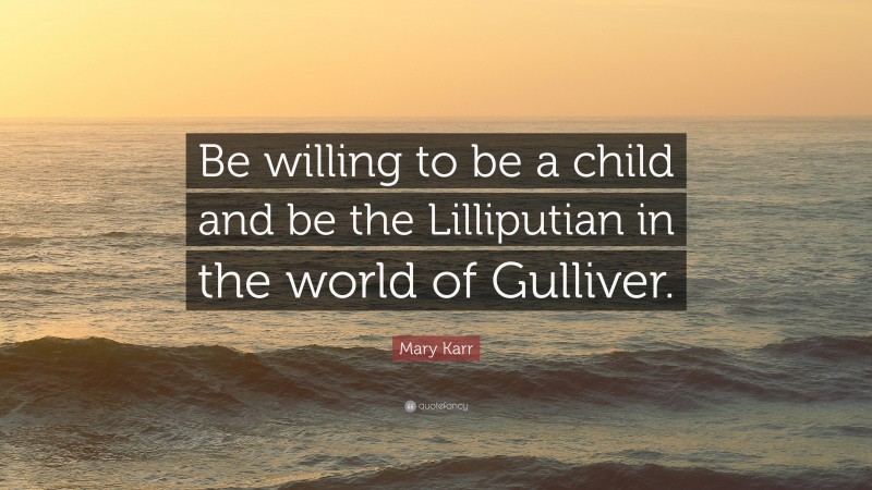 Mary Karr Quote: “Be willing to be a child and be the Lilliputian in the world of Gulliver.”