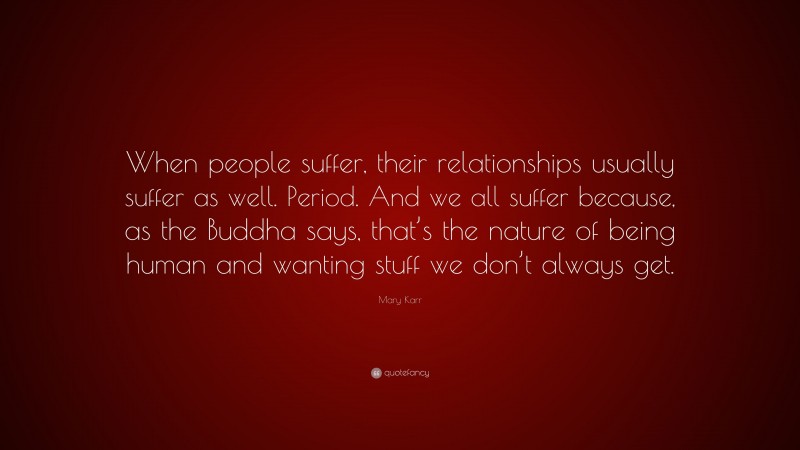 Mary Karr Quote: “When people suffer, their relationships usually suffer as well. Period. And we all suffer because, as the Buddha says, that’s the nature of being human and wanting stuff we don’t always get.”