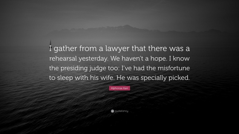 Alphonse Karr Quote: “I gather from a lawyer that there was a rehearsal yesterday. We haven’t a hope. I know the presiding judge too: I’ve had the misfortune to sleep with his wife. He was specially picked.”