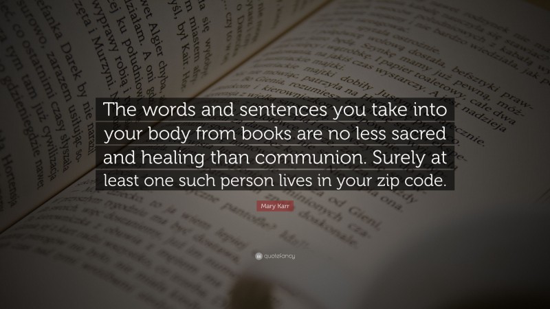 Mary Karr Quote: “The words and sentences you take into your body from books are no less sacred and healing than communion. Surely at least one such person lives in your zip code.”