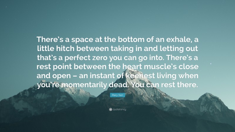 Mary Karr Quote: “There’s a space at the bottom of an exhale, a little hitch between taking in and letting out that’s a perfect zero you can go into. There’s a rest point between the heart muscle’s close and open – an instant of keenest living when you’re momentarily dead. You can rest there.”