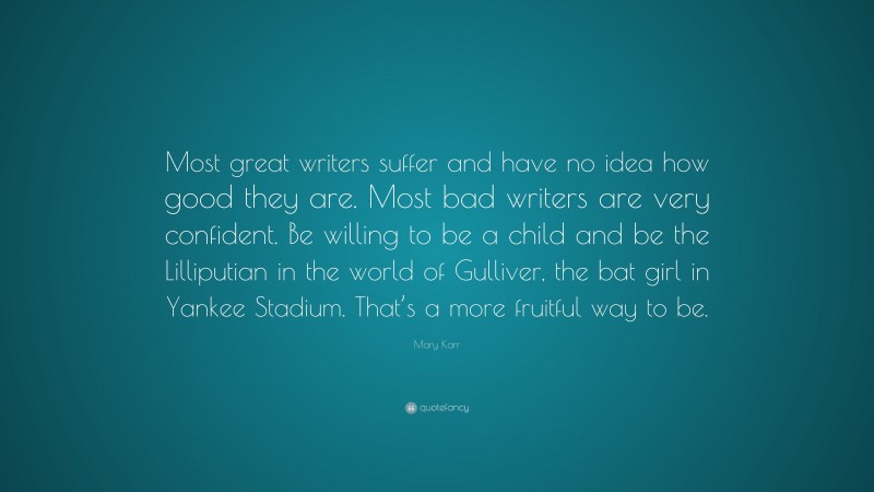 Mary Karr Quote: “Most great writers suffer and have no idea how good they are. Most bad writers are very confident. Be willing to be a child and be the Lilliputian in the world of Gulliver, the bat girl in Yankee Stadium. That’s a more fruitful way to be.”