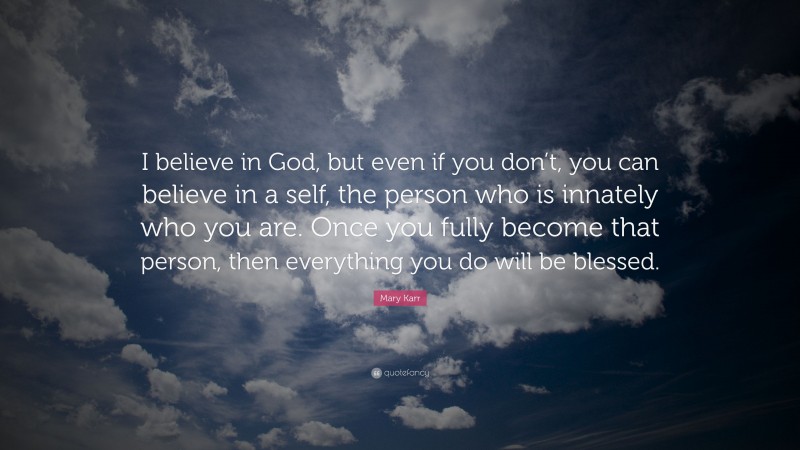 Mary Karr Quote: “I believe in God, but even if you don’t, you can believe in a self, the person who is innately who you are. Once you fully become that person, then everything you do will be blessed.”