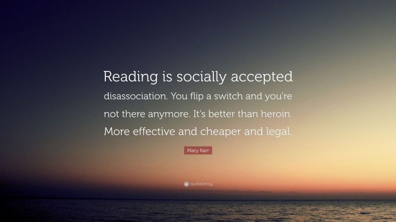 Mary Karr Quote: “Reading is socially accepted disassociation. You flip a switch and you’re not there anymore. It’s better than heroin. More effective and cheaper and legal.”