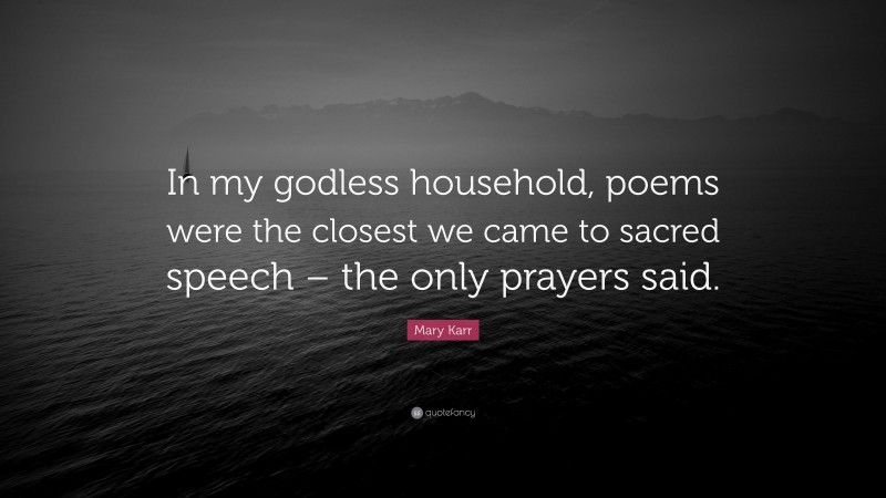 Mary Karr Quote: “In my godless household, poems were the closest we came to sacred speech – the only prayers said.”