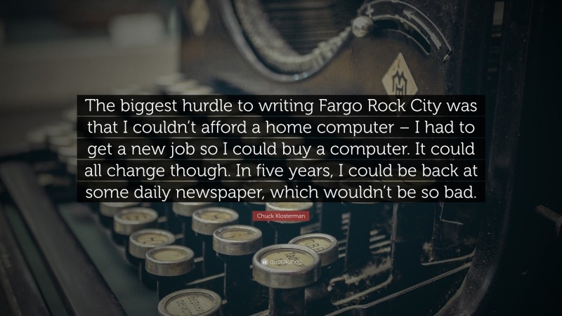 Chuck Klosterman Quote: “The biggest hurdle to writing Fargo Rock City was that I couldn’t afford a home computer – I had to get a new job so I could buy a computer. It could all change though. In five years, I could be back at some daily newspaper, which wouldn’t be so bad.”