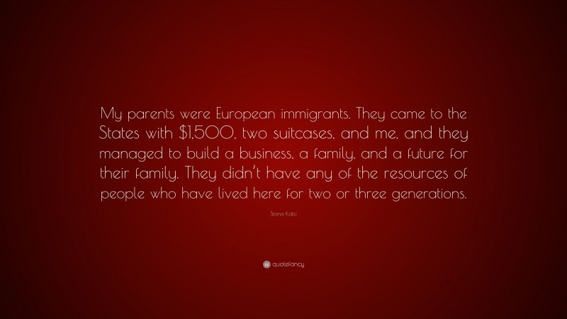 Stana Katic Quote: “My parents were European immigrants. They came to the States with $1,500, two suitcases, and me, and they managed to build a business, a family, and a future for their family. They didn’t have any of the resources of people who have lived here for two or three generations.”