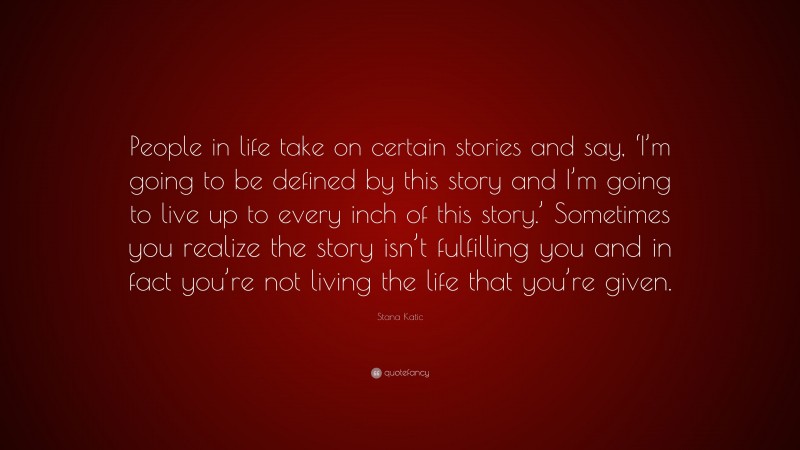 Stana Katic Quote: “People in life take on certain stories and say, ‘I’m going to be defined by this story and I’m going to live up to every inch of this story.’ Sometimes you realize the story isn’t fulfilling you and in fact you’re not living the life that you’re given.”