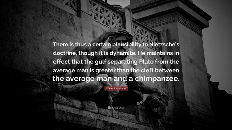Walter Kaufmann Quote: “There is thus a certain plausibility to Nietzsche’s doctrine, though it is dynamite. He maintains in effect that the gulf separating Plato from the average man is greater than the cleft between the average man and a chimpanzee.”