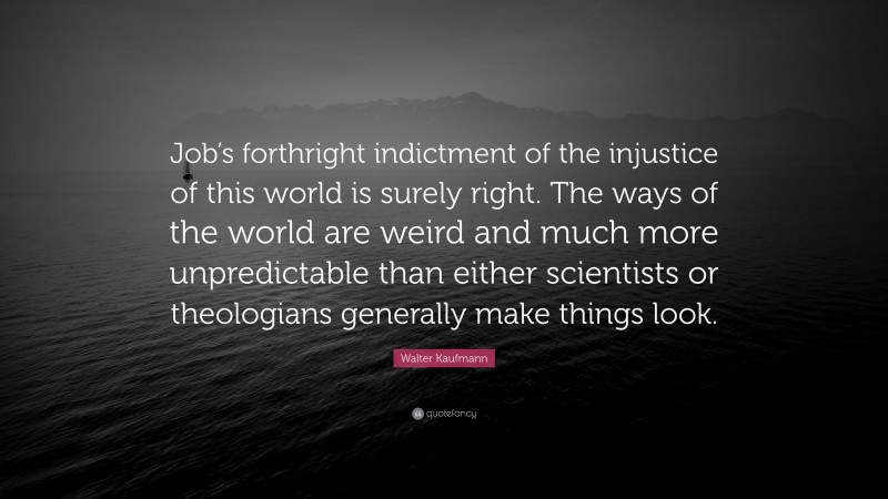Walter Kaufmann Quote: “Job’s forthright indictment of the injustice of this world is surely right. The ways of the world are weird and much more unpredictable than either scientists or theologians generally make things look.”