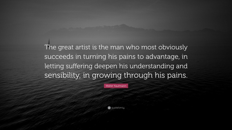 Walter Kaufmann Quote: “The great artist is the man who most obviously succeeds in turning his pains to advantage, in letting suffering deepen his understanding and sensibility, in growing through his pains.”