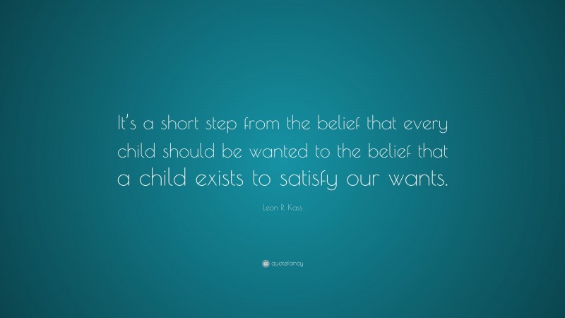 Leon R. Kass Quote: “It’s a short step from the belief that every child should be wanted to the belief that a child exists to satisfy our wants.”