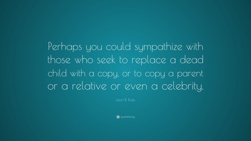 Leon R. Kass Quote: “Perhaps you could sympathize with those who seek to replace a dead child with a copy, or to copy a parent or a relative or even a celebrity.”
