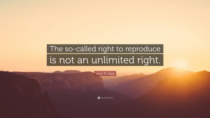 Leon R. Kass Quote: “The so-called right to reproduce is not an unlimited right.”