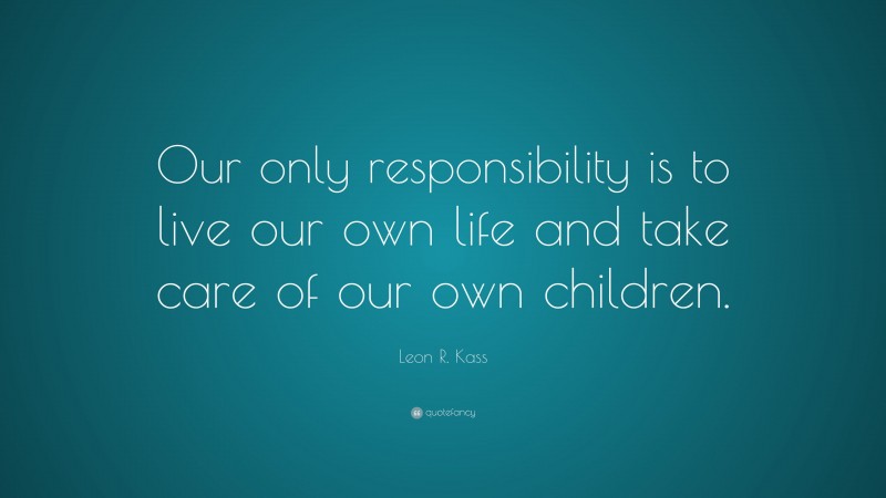 Leon R. Kass Quote: “Our only responsibility is to live our own life and take care of our own children.”