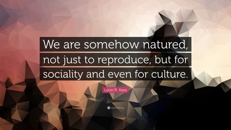 Leon R. Kass Quote: “We are somehow natured, not just to reproduce, but for sociality and even for culture.”