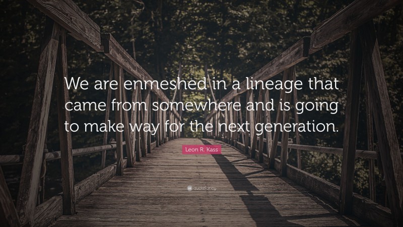 Leon R. Kass Quote: “We are enmeshed in a lineage that came from somewhere and is going to make way for the next generation.”