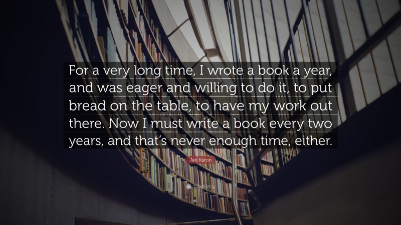 Jan Karon Quote: “For a very long time, I wrote a book a year, and was eager and willing to do it, to put bread on the table, to have my work out there. Now I must write a book every two years, and that’s never enough time, either.”