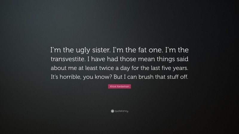 Khloé Kardashian Quote: “I’m the ugly sister. I’m the fat one. I’m the transvestite. I have had those mean things said about me at least twice a day for the last five years. It’s horrible, you know? But I can brush that stuff off.”