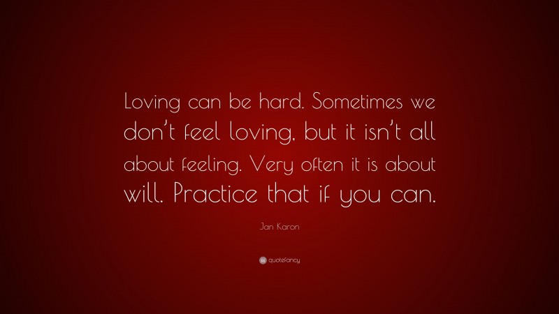 Jan Karon Quote: “Loving can be hard. Sometimes we don’t feel loving, but it isn’t all about feeling. Very often it is about will. Practice that if you can.”