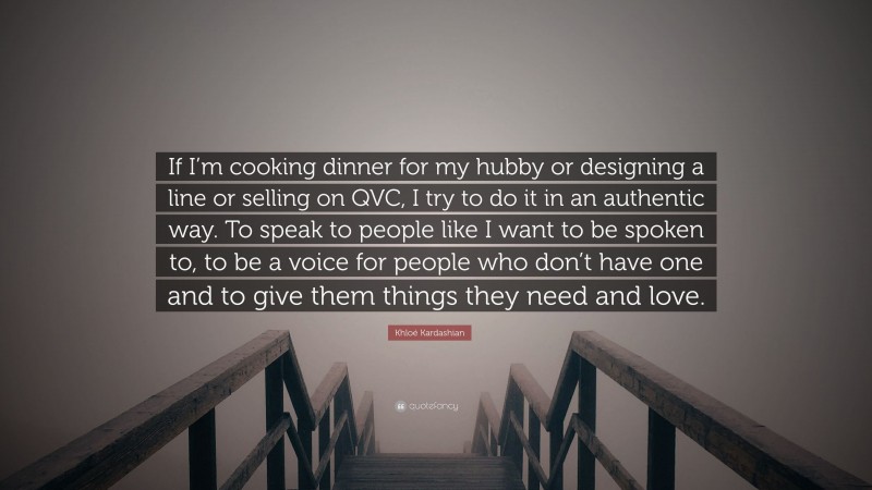 Khloé Kardashian Quote: “If I’m cooking dinner for my hubby or designing a line or selling on QVC, I try to do it in an authentic way. To speak to people like I want to be spoken to, to be a voice for people who don’t have one and to give them things they need and love.”