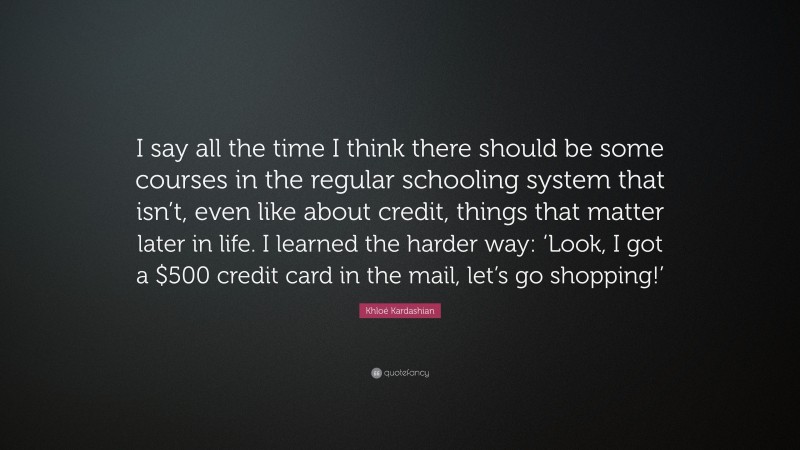 Khloé Kardashian Quote: “I say all the time I think there should be some courses in the regular schooling system that isn’t, even like about credit, things that matter later in life. I learned the harder way: ‘Look, I got a $500 credit card in the mail, let’s go shopping!’”