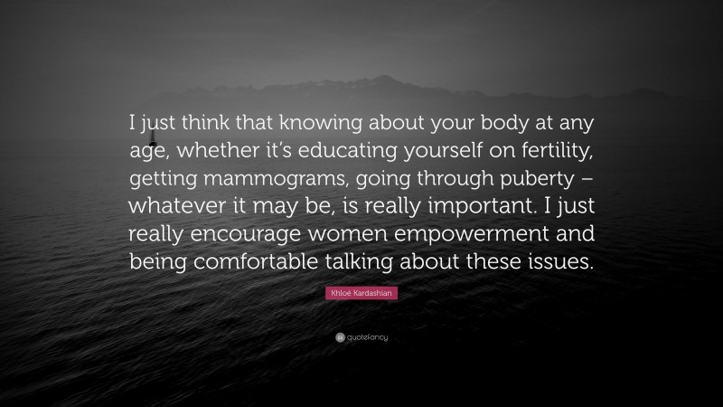 Khloé Kardashian Quote: “I just think that knowing about your body at any age, whether it’s educating yourself on fertility, getting mammograms, going through puberty – whatever it may be, is really important. I just really encourage women empowerment and being comfortable talking about these issues.”